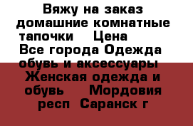 Вяжу на заказ домашние комнатные тапочки. › Цена ­ 800 - Все города Одежда, обувь и аксессуары » Женская одежда и обувь   . Мордовия респ.,Саранск г.